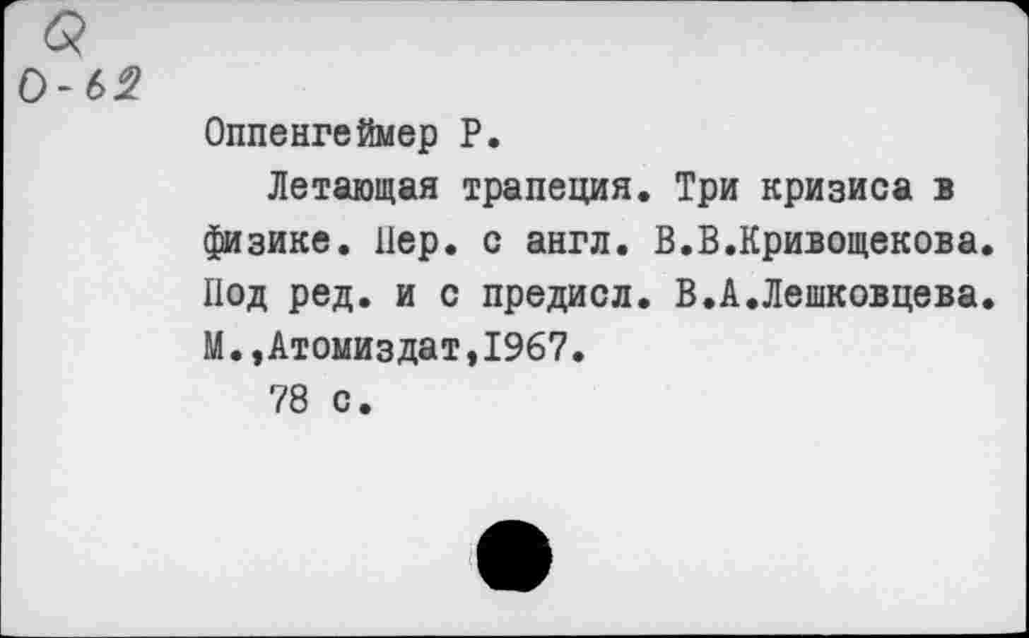 ﻿0-6^
Оппенгеймер Р.
Летающая трапеция. Три кризиса в физике. Пер. с англ. В.В.Кривощекова. Под ред. и с предисл. В.А.Лешковцева. М.,Атомиздат,1967.
78 с.